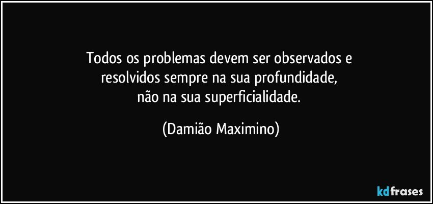 Todos os problemas devem ser observados e 
resolvidos sempre na sua profundidade, 
não na sua superficialidade. (Damião Maximino)