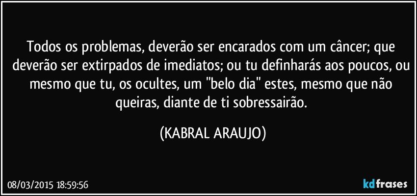 Todos os problemas, deverão ser encarados com um câncer; que deverão ser extirpados de imediatos; ou tu definharás aos poucos, ou mesmo que tu, os ocultes, um "belo dia" estes, mesmo que não queiras, diante de ti sobressairão. (KABRAL ARAUJO)