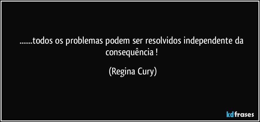 ...todos os  problemas  podem  ser  resolvidos  independente da  consequência ! (Regina Cury)