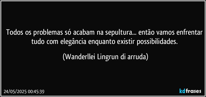 Todos os problemas só acabam na sepultura... então vamos enfrentar tudo com elegância enquanto existir possibilidades. (Wanderllei Lingrun di arruda)