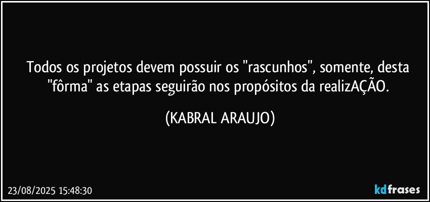 Todos os projetos devem possuir os "rascunhos", somente, desta "fôrma" as etapas seguirão nos propósitos da realizAÇÃO. (KABRAL ARAUJO)