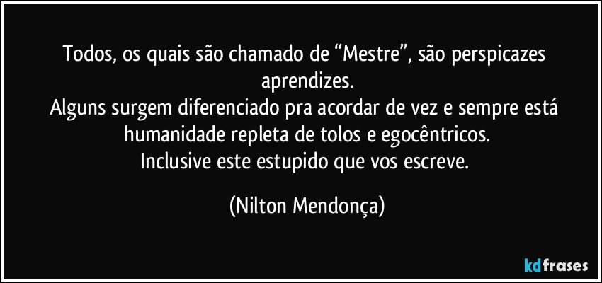 Todos, os quais são chamado de “Mestre”, são perspicazes aprendizes.
Alguns surgem diferenciado pra acordar de vez e sempre está humanidade repleta de tolos e egocêntricos.
Inclusive este estupido que vos escreve. (Nilton Mendonça)