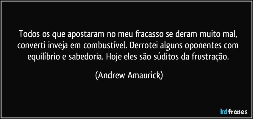 Todos os que apostaram no meu fracasso se deram muito mal, converti inveja em combustível. Derrotei alguns oponentes com equilíbrio e sabedoria. Hoje eles são súditos da frustração. (Andrew Amaurick)