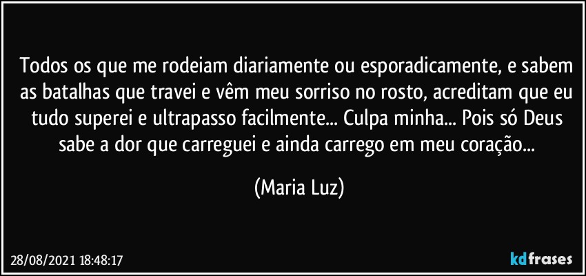 Todos os que me rodeiam diariamente ou esporadicamente, e sabem as batalhas que travei e vêm meu sorriso no rosto, acreditam que eu tudo superei e ultrapasso facilmente... Culpa minha... Pois só Deus sabe a dor que carreguei e ainda carrego em meu coração... (Maria Luz)