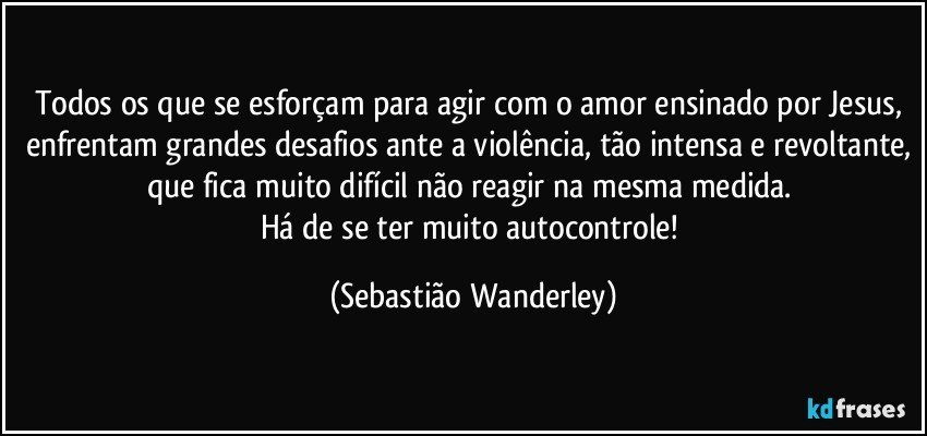 Todos os que se esforçam para agir com o amor ensinado por Jesus, enfrentam grandes desafios ante a violência, tão intensa e revoltante, que fica muito difícil não reagir na mesma medida. 
Há de se ter muito autocontrole! (Sebastião Wanderley)