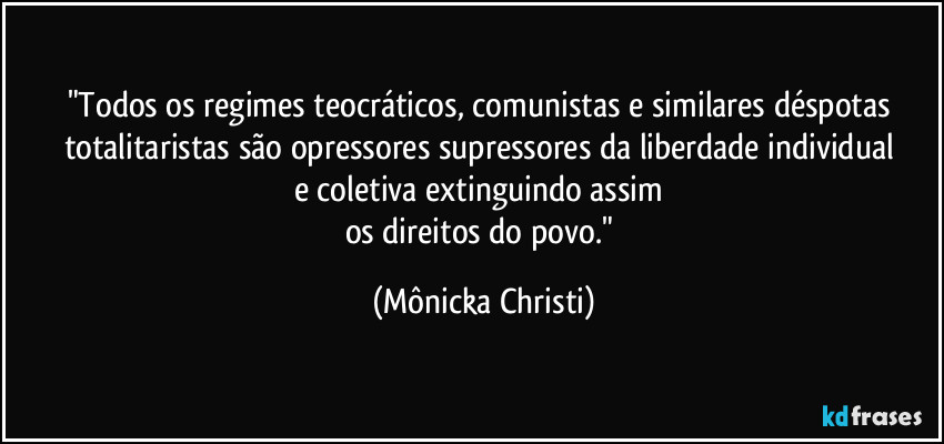 "Todos os regimes teocráticos, comunistas e similares déspotas totalitaristas são opressores supressores da liberdade individual 
e coletiva extinguindo assim 
os direitos do povo." (Mônicka Christi)