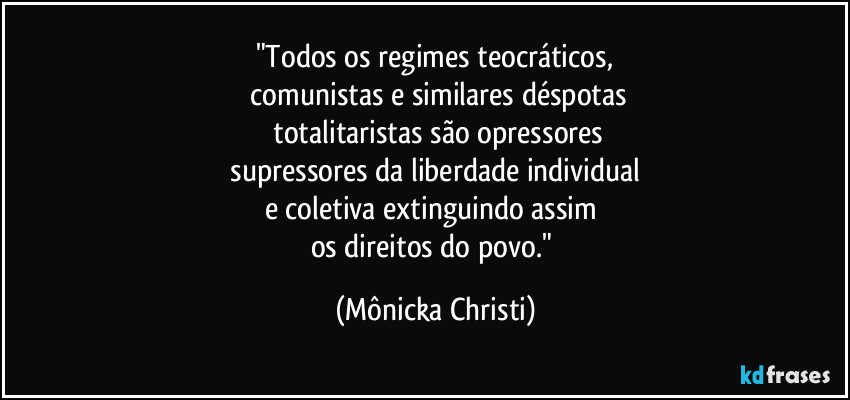 "Todos os regimes teocráticos,
 comunistas e similares déspotas
 totalitaristas são opressores
 supressores da liberdade individual 
e coletiva extinguindo assim 
os direitos do povo." (Mônicka Christi)