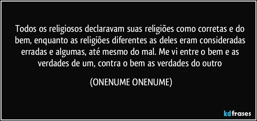 Todos os religiosos declaravam suas religiões como corretas e do bem, enquanto as religiões diferentes as deles eram consideradas erradas e algumas, até mesmo do mal. Me vi entre o bem e as verdades de um, contra o bem as verdades do outro (ONENUME ONENUME)