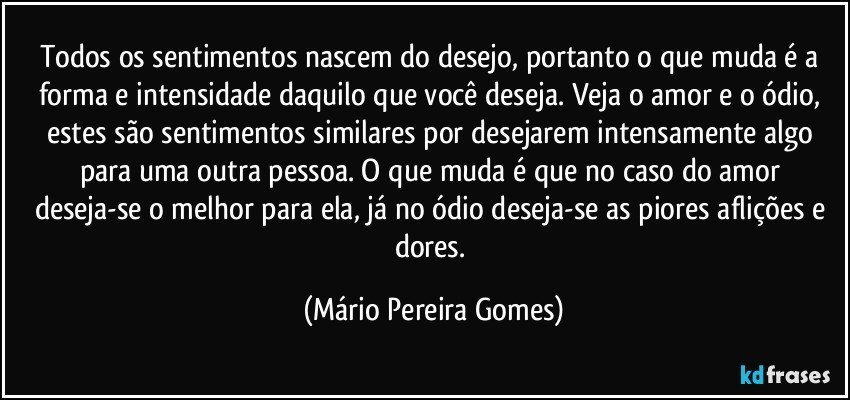 Todos os sentimentos nascem do desejo, portanto o que muda é a forma e intensidade daquilo que você deseja. Veja o amor e o ódio, estes são sentimentos similares por desejarem  intensamente algo para uma outra pessoa. O que muda é que no caso do amor deseja-se o melhor para ela, já no ódio deseja-se as piores aflições e dores. (Mário Pereira Gomes)