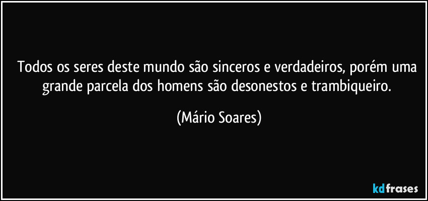 Todos os seres deste mundo são sinceros e verdadeiros, porém uma grande parcela dos homens são desonestos e trambiqueiro. (Mário Soares)