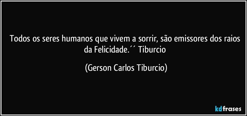 Todos os seres humanos que vivem a sorrir, são emissores dos raios da Felicidade.´´ Tiburcio (Gerson Carlos Tiburcio)