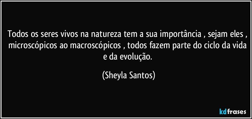 Todos os seres vivos na natureza tem a sua importância , sejam eles , microscópicos ao macroscópicos , todos fazem parte do ciclo da vida e da evolução. (Sheyla Santos)