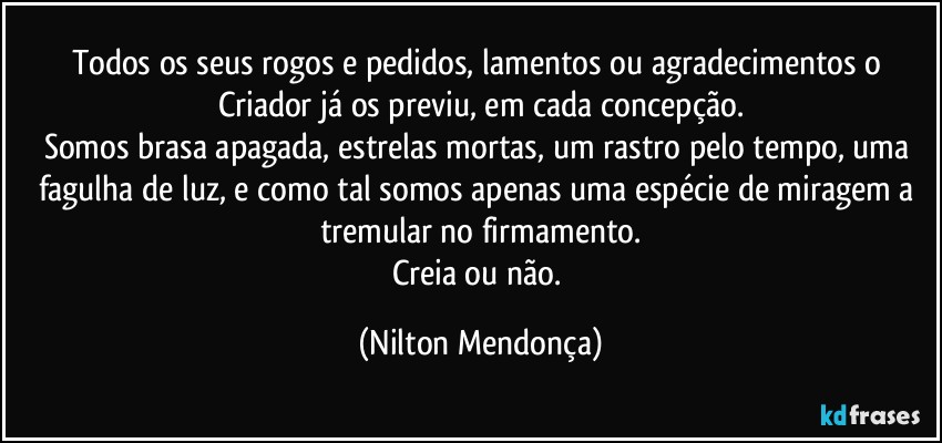 Todos os seus rogos e pedidos, lamentos ou agradecimentos o Criador já os previu, em cada concepção.
Somos brasa apagada, estrelas mortas, um rastro pelo tempo, uma fagulha de luz, e como tal somos apenas uma espécie de miragem a tremular no firmamento.
Creia ou não. (Nilton Mendonça)