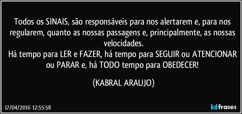 Todos os SINAIS, são responsáveis para nos alertarem e, para nos regularem, quanto as nossas passagens e, principalmente, as nossas velocidades.
Há tempo para LER e FAZER, há tempo para SEGUIR ou ATENCIONAR ou PARAR e, há TODO tempo para OBEDECER! (KABRAL ARAUJO)