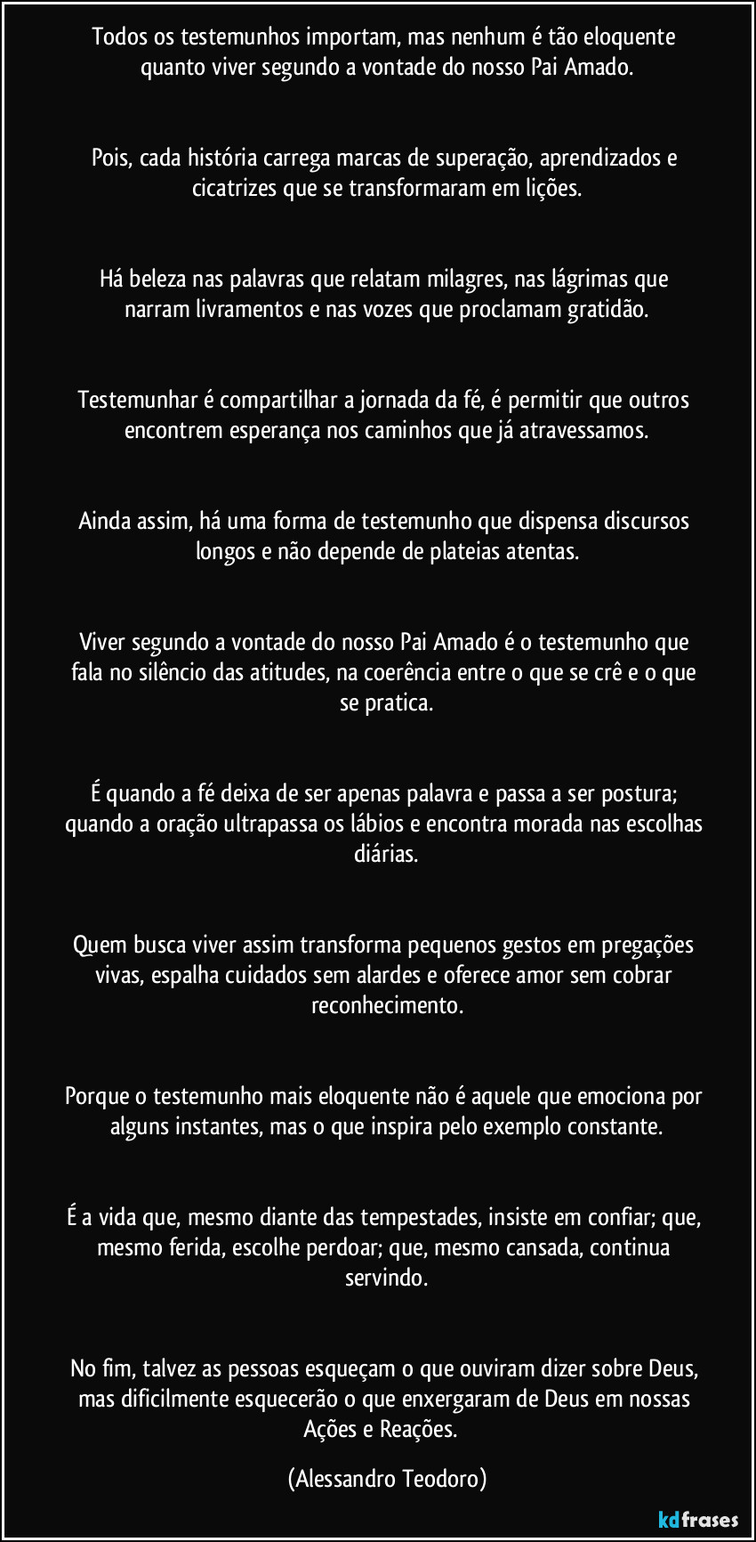Todos os testemunhos importam, mas nenhum é tão eloquente quanto viver segundo a vontade do nosso Pai Amado.
Pois, cada história carrega marcas de superação, aprendizados e cicatrizes que se transformaram em lições.
Há beleza nas palavras que relatam milagres, nas lágrimas que narram livramentos e nas vozes que proclamam gratidão.
Testemunhar é compartilhar a jornada da fé, é permitir que outros encontrem esperança nos caminhos que já atravessamos.
Ainda assim, há uma forma de testemunho que dispensa discursos longos e não depende de plateias atentas.
Viver segundo a vontade do nosso Pai Amado é o testemunho que fala no silêncio das atitudes, na coerência entre o que se crê e o que se pratica.
É quando a fé deixa de ser apenas palavra e passa a ser postura; quando a oração ultrapassa os lábios e encontra morada nas escolhas diárias.
Quem busca viver assim transforma pequenos gestos em pregações vivas, espalha cuidados sem alardes e oferece amor sem cobrar reconhecimento.
Porque o testemunho mais eloquente não é aquele que emociona por alguns instantes, mas o que inspira pelo exemplo constante.
É a vida que, mesmo diante das tempestades, insiste em confiar; que, mesmo ferida, escolhe perdoar; que, mesmo cansada, continua servindo.
No fim, talvez as pessoas esqueçam o que ouviram dizer sobre Deus, mas dificilmente esquecerão o que enxergaram de Deus em nossas Ações e Reações. (Alessandro Teodoro)