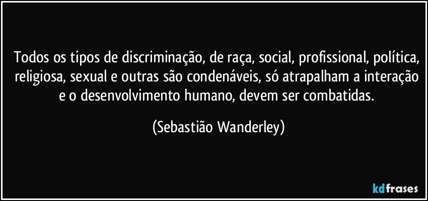 Todos os tipos de discriminação, de raça, social, profissional, política, religiosa, sexual e outras são condenáveis, só atrapalham a interação e o desenvolvimento humano, devem ser combatidas. (Sebastião Wanderley)
