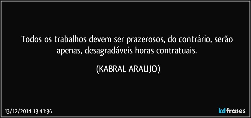 Todos os trabalhos devem ser prazerosos, do contrário, serão apenas, desagradáveis horas contratuais. (KABRAL ARAUJO)