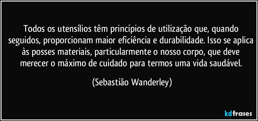 Todos os utensílios têm princípios de utilização que, quando seguidos, proporcionam maior eficiência e durabilidade. Isso se aplica às posses materiais, particularmente o nosso corpo, que deve merecer o máximo de cuidado para termos uma vida saudável. (Sebastião Wanderley)