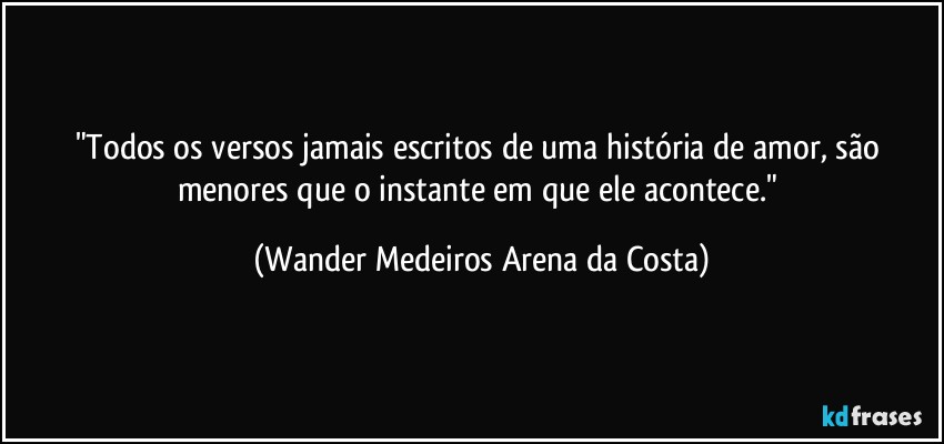 "Todos os versos jamais escritos de uma história de amor, são menores que o instante em que ele acontece." (Wander Medeiros Arena da Costa)