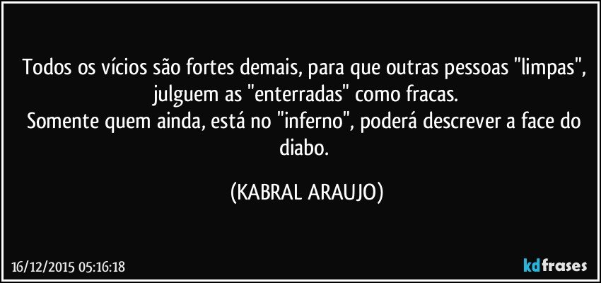 Todos os vícios são fortes demais, para que outras pessoas "limpas", julguem as "enterradas" como fracas.
Somente quem ainda, está no "inferno", poderá descrever a face do diabo. (KABRAL ARAUJO)