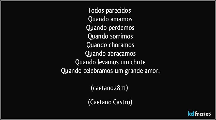 Todos parecidos 
Quando amamos
Quando perdemos
Quando sorrimos
Quando choramos
Quando abraçamos
Quando levamos um chute
Quando celebramos um grande amor.

(caetano2811) (Caetano Castro)