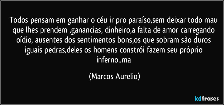 Todos pensam em ganhar o céu ir pro paraíso,sem deixar todo mau que lhes prendem ,ganancias, dinheiro,a falta de amor carregando oídio, ausentes dos sentimentos bons,os que sobram são duros iguais pedras,deles os homens constrói fazem  seu próprio inferno..ma (Marcos Aurelio)