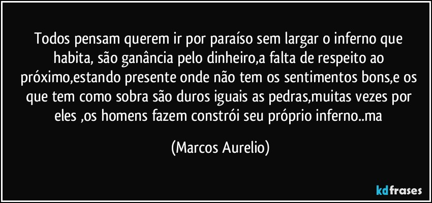 Todos  pensam querem ir por paraíso sem largar o inferno que habita, são ganância pelo dinheiro,a falta de respeito ao próximo,estando presente onde não tem  os  sentimentos bons,e os que tem como sobra são duros  iguais as pedras,muitas vezes por eles ,os homens fazem constrói seu próprio inferno..ma (Marcos Aurelio)