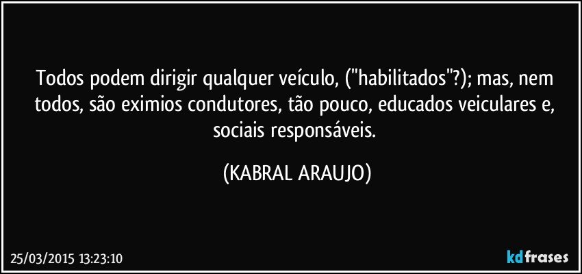 Todos podem dirigir qualquer veículo, ("habilitados"?); mas, nem todos, são eximios condutores, tão pouco, educados veiculares e, sociais responsáveis. (KABRAL ARAUJO)