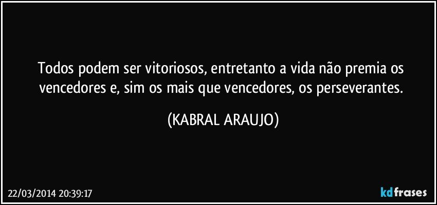 Todos podem ser vitoriosos, entretanto a vida não premia os vencedores e, sim os mais que vencedores, os perseverantes. (KABRAL ARAUJO)