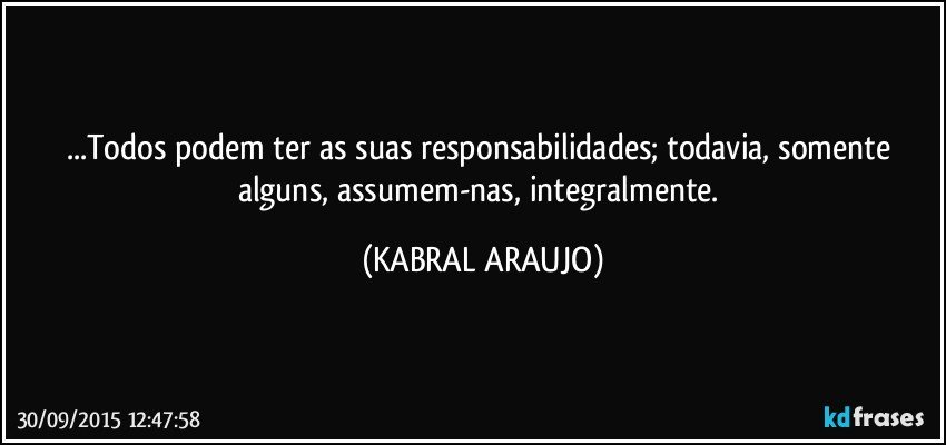 ...Todos podem ter as suas responsabilidades; todavia, somente alguns, assumem-nas, integralmente. (KABRAL ARAUJO)