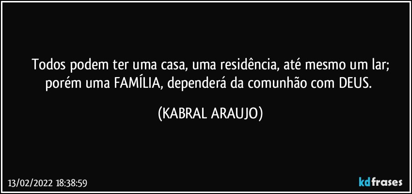 Todos podem ter uma casa, uma residência, até mesmo um lar;
porém uma FAMÍLIA, dependerá da comunhão com DEUS. (KABRAL ARAUJO)