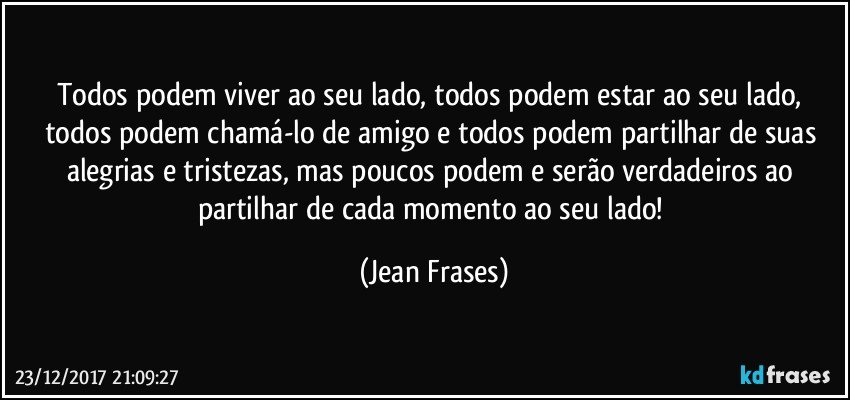 Todos podem viver ao seu lado, todos podem estar ao seu lado, todos podem chamá-lo de amigo e todos podem partilhar de suas alegrias e tristezas, mas poucos podem e serão verdadeiros ao partilhar de cada momento ao seu lado! (Jean Frases)