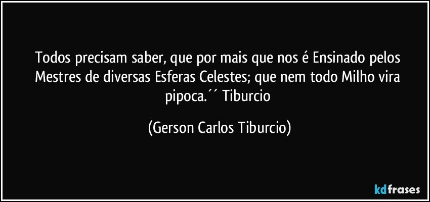 Todos precisam saber, que por mais que nos é Ensinado pelos Mestres de diversas Esferas Celestes; que nem todo Milho vira pipoca.´´ Tiburcio (Gerson Carlos Tiburcio)