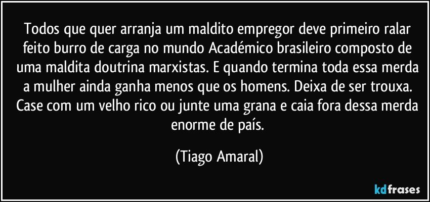 Todos que quer arranja um maldito empregor deve primeiro ralar feito burro de carga no mundo Académico brasileiro composto de uma maldita doutrina marxistas. E quando termina toda essa merda a mulher ainda ganha menos que os homens. Deixa de ser trouxa. Case com um velho rico ou junte uma grana e caia fora dessa merda enorme de país. (Tiago Amaral)