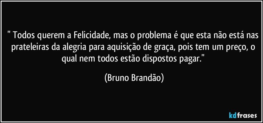 " Todos querem a Felicidade, mas o problema é que esta não está nas prateleiras da alegria para aquisição de graça, pois tem um preço, o qual nem todos estão dispostos pagar." (Bruno Brandão)