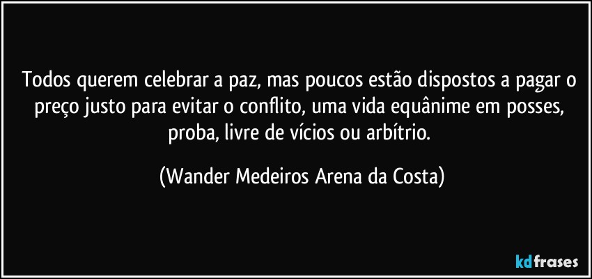 Todos querem celebrar a paz, mas poucos estão dispostos a pagar o preço justo para evitar o conflito, uma vida equânime em posses, proba, livre de vícios ou arbítrio. (Wander Medeiros Arena da Costa)