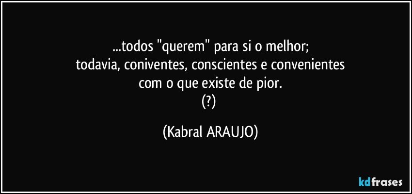 ...todos "querem" para si o melhor;
todavia, coniventes, conscientes e  convenientes
com o que existe de pior.
(?) (KABRAL ARAUJO)