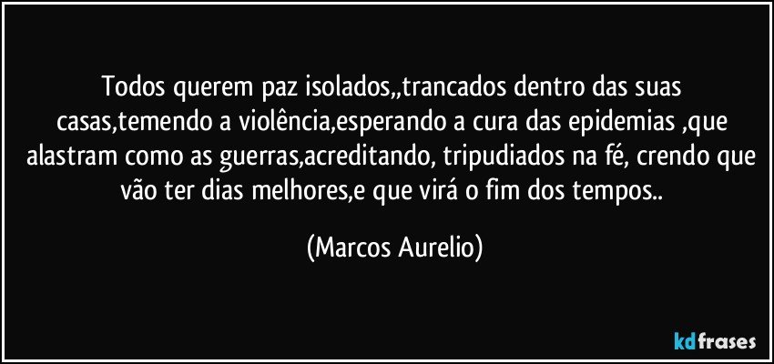 Todos querem paz isolados,,trancados dentro das suas casas,temendo a violência,esperando a cura das epidemias ,que alastram como as guerras,acreditando, tripudiados  na fé, crendo que vão ter dias melhores,e que virá o fim dos tempos.. (Marcos Aurelio)