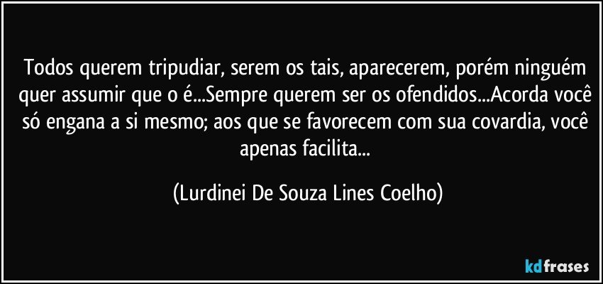 Todos querem tripudiar, serem os tais, aparecerem, porém ninguém quer assumir que o é...Sempre querem ser os ofendidos...Acorda você só engana a si mesmo; aos que se favorecem com sua covardia,  você apenas facilita... (Lurdinei De Souza Lines Coelho)