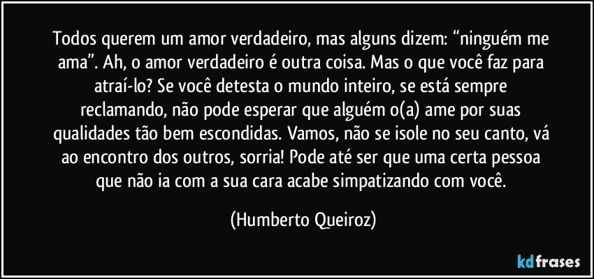 Todos querem um amor verdadeiro, mas alguns dizem: “ninguém me ama”. Ah, o amor verdadeiro é outra coisa. Mas o que você faz para atraí-lo? Se você detesta o mundo inteiro, se está sempre reclamando, não pode esperar que alguém o(a) ame por suas qualidades tão bem escondidas. Vamos, não se isole no seu canto, vá ao encontro dos outros, sorria! Pode até ser que uma certa pessoa que não ia com a sua cara acabe simpatizando com você. (Humberto Queiroz)