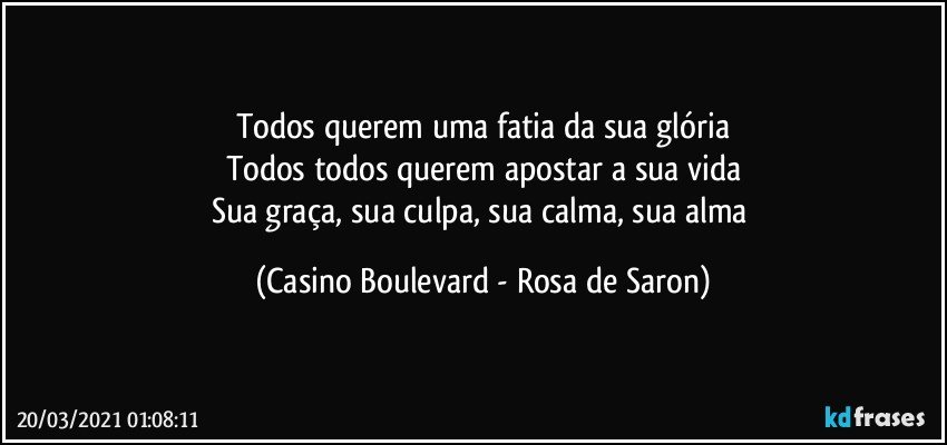 Todos querem uma fatia da sua glória
Todos todos querem apostar a sua vida
Sua graça, sua culpa, sua calma, sua alma (Casino Boulevard - Rosa de Saron)