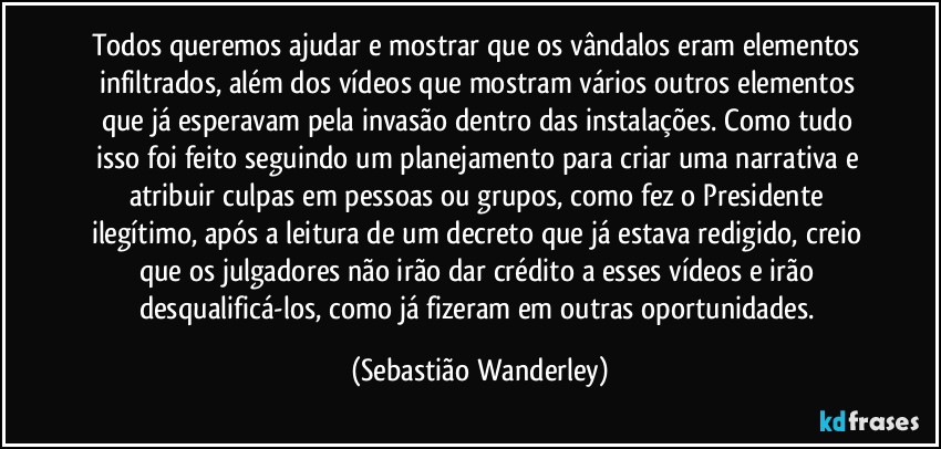 Todos queremos ajudar e mostrar que os vândalos eram elementos infiltrados, além dos vídeos que mostram vários outros elementos que já esperavam pela invasão dentro das instalações. Como tudo isso foi feito seguindo um planejamento para criar uma narrativa e atribuir culpas em pessoas ou grupos, como fez o Presidente ilegítimo, após a leitura de um decreto que já estava redigido, creio que os julgadores não irão dar crédito a esses vídeos e irão desqualificá-los, como já fizeram em outras oportunidades. (Sebastião Wanderley)