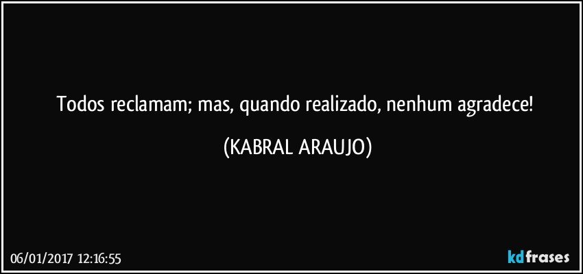 Todos reclamam; mas, quando realizado, nenhum agradece! (KABRAL ARAUJO)