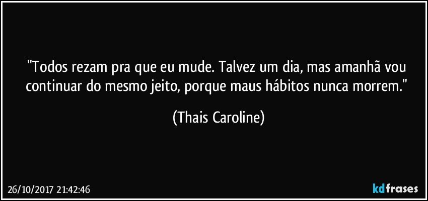 "Todos rezam pra que eu mude. Talvez um dia, mas amanhã vou continuar do mesmo jeito, porque maus hábitos nunca morrem." (Thais Caroline)