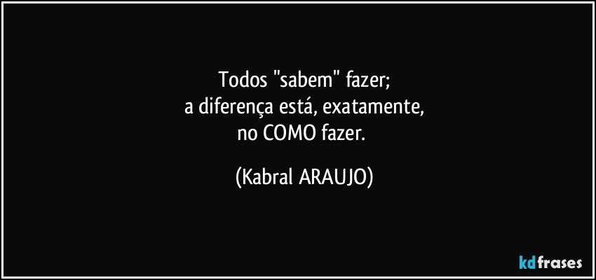 Todos "sabem" fazer;
a diferença está, exatamente,
no COMO fazer. (KABRAL ARAUJO)