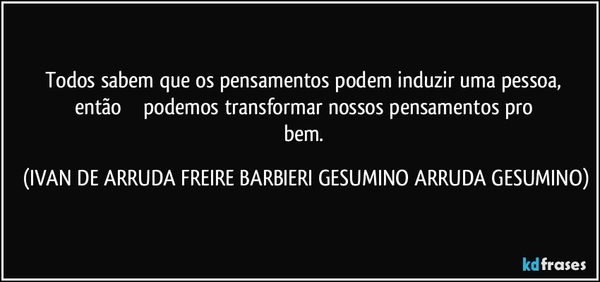 Todos sabem que os pensamentos podem induzir uma pessoa,  então              podemos   transformar nossos pensamentos    pro  bem. (IVAN DE ARRUDA FREIRE BARBIERI GESUMINO ARRUDA GESUMINO)