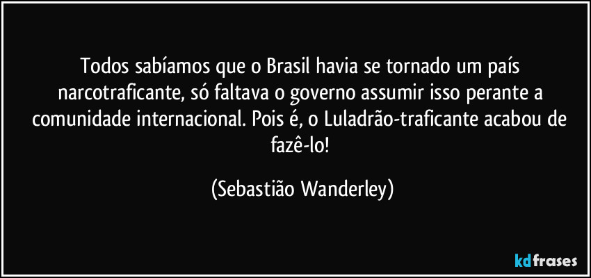 Todos sabíamos que o Brasil havia se tornado um país narcotraficante, só faltava o governo assumir isso perante a comunidade internacional. Pois é, o Luladrão-traficante acabou de fazê-lo! (Sebastião Wanderley)