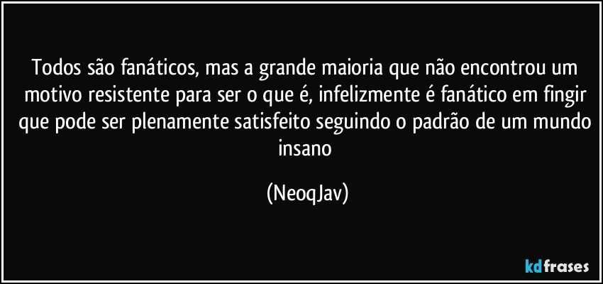 Todos são fanáticos, mas a grande maioria que não encontrou um motivo resistente para ser o que é, infelizmente é fanático em fingir que pode ser plenamente satisfeito seguindo o padrão de um mundo insano (NeoqJav)