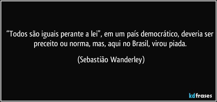 “Todos são iguais perante a lei”, em um país democrático, deveria ser preceito ou norma, mas, aqui no Brasil, virou piada. (Sebastião Wanderley)