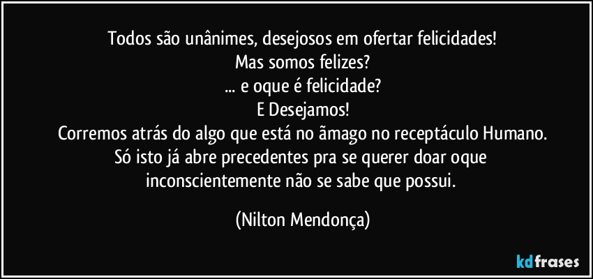 Todos são unânimes, desejosos em ofertar felicidades!
Mas somos felizes?
... e oque é felicidade?
E Desejamos!
Corremos atrás do algo que está no ãmago no receptáculo Humano.
Só isto já abre precedentes pra se querer doar oque inconscientemente não se sabe que possui. (Nilton Mendonça)